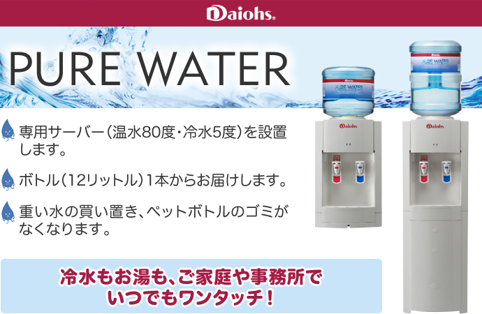 Daiohs PURE WATER（ダイオーズ・ピュアウォーター）●専用サーバー（温水80度・冷水5度）を設置します。●ボトル（12リットル）1本からお届けします。●思い水の買い置き、ペットボトルのゴミがなくなります。『冷水もお湯も、ご家庭や事務所でワンタッチ！』