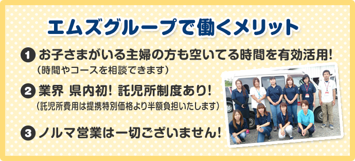エムズグループで働くメリット ①お子さまがいる主婦の方も空いてる時間を有効活用! ②業界 県内初!託児所制度あり! ③ノルマ営業は一切ございません!